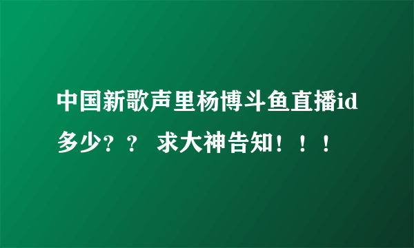 中国新歌声里杨博斗鱼直播id多少？？ 求大神告知！！！