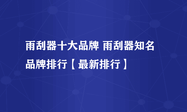 雨刮器十大品牌 雨刮器知名品牌排行【最新排行】