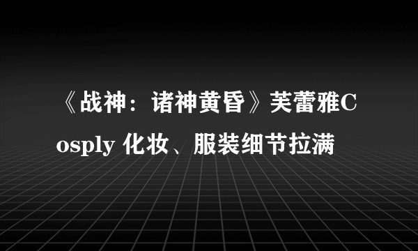 《战神：诸神黄昏》芙蕾雅Cosply 化妆、服装细节拉满