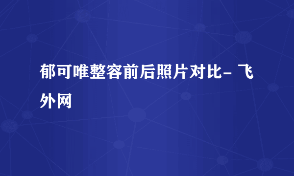 郁可唯整容前后照片对比- 飞外网