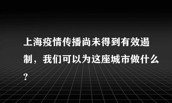 上海疫情传播尚未得到有效遏制，我们可以为这座城市做什么？