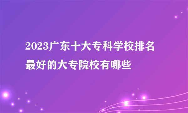 2023广东十大专科学校排名 最好的大专院校有哪些