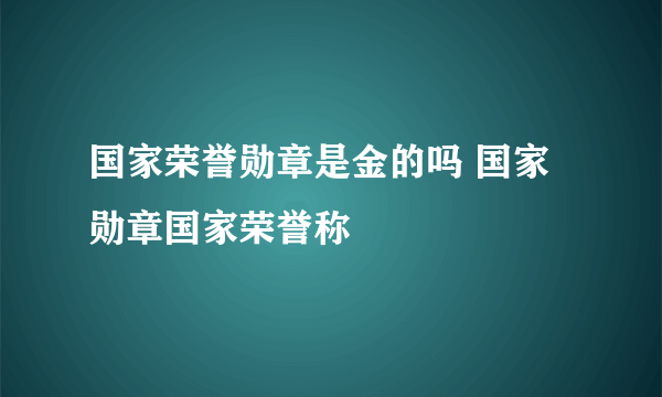 国家荣誉勋章是金的吗 国家勋章国家荣誉称