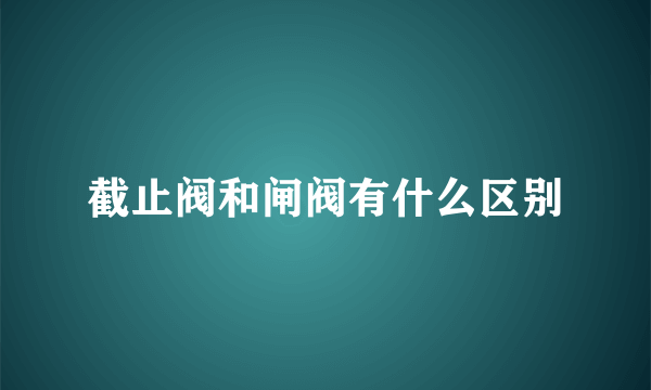 截止阀和闸阀有什么区别