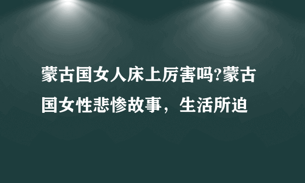 蒙古国女人床上厉害吗?蒙古国女性悲惨故事，生活所迫