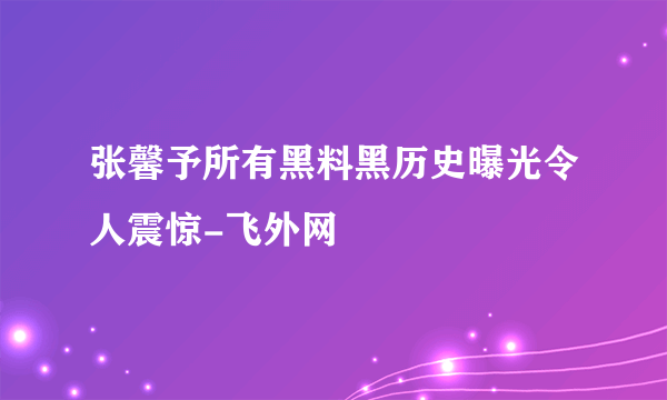 张馨予所有黑料黑历史曝光令人震惊-飞外网