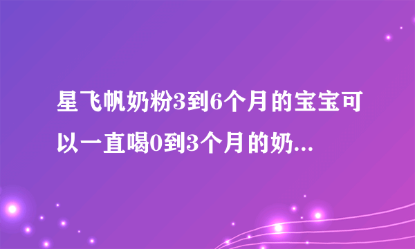 星飞帆奶粉3到6个月的宝宝可以一直喝0到3个月的奶粉吗...