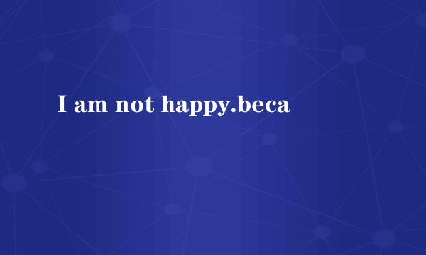 I am not happy.beca