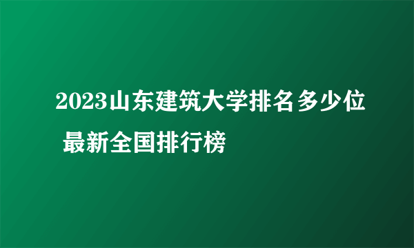 2023山东建筑大学排名多少位 最新全国排行榜