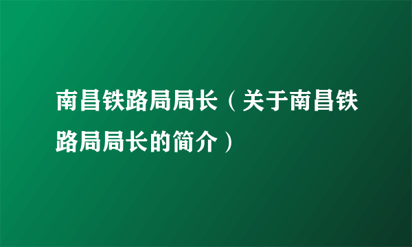 南昌铁路局局长（关于南昌铁路局局长的简介）