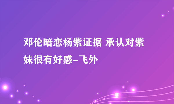 邓伦暗恋杨紫证据 承认对紫妹很有好感-飞外