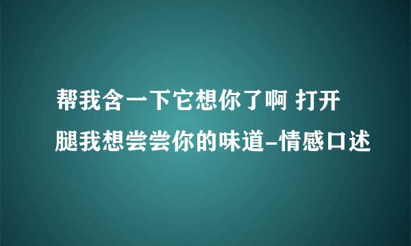 帮我含一下它想你了啊 打开腿我想尝尝你的味道-情感口述