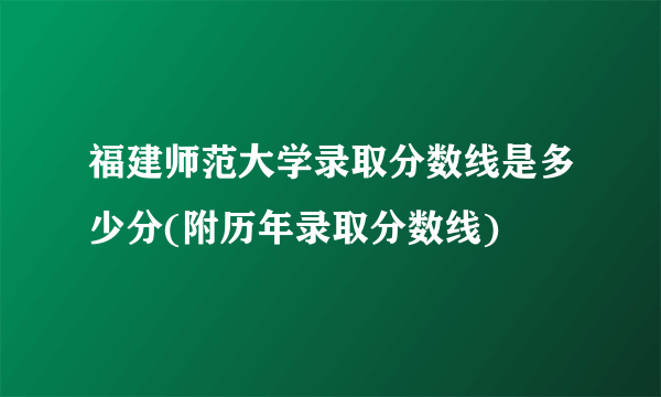 福建师范大学录取分数线是多少分(附历年录取分数线)