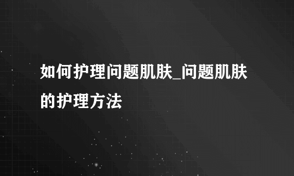 如何护理问题肌肤_问题肌肤的护理方法