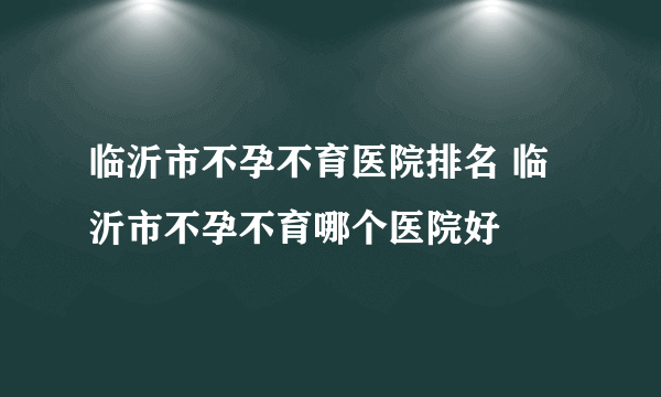 临沂市不孕不育医院排名 临沂市不孕不育哪个医院好