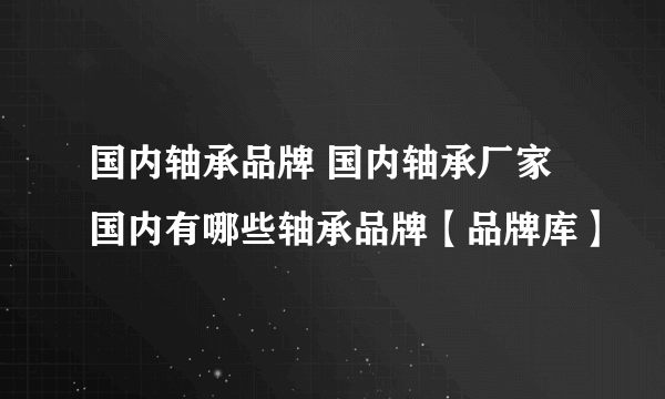 国内轴承品牌 国内轴承厂家 国内有哪些轴承品牌【品牌库】