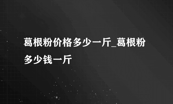 葛根粉价格多少一斤_葛根粉多少钱一斤