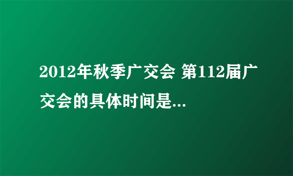 2012年秋季广交会 第112届广交会的具体时间是什么？我是做手机外壳的！是什么时候？我要参展怎么办？