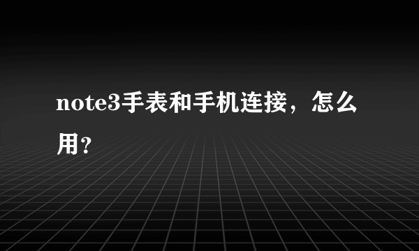 note3手表和手机连接，怎么用？