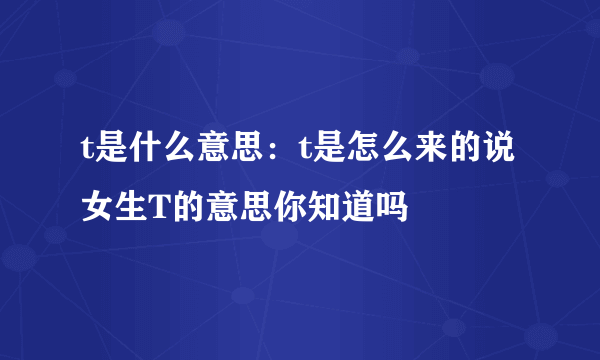 t是什么意思：t是怎么来的说女生T的意思你知道吗