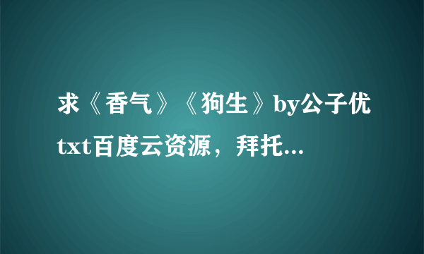 求《香气》《狗生》by公子优txt百度云资源，拜托各位大佬了！