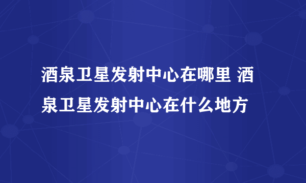 酒泉卫星发射中心在哪里 酒泉卫星发射中心在什么地方