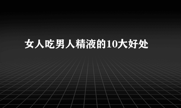 女人吃男人精液的10大好处