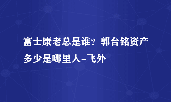 富士康老总是谁？郭台铭资产多少是哪里人-飞外