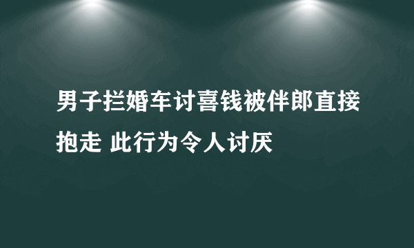 男子拦婚车讨喜钱被伴郎直接抱走 此行为令人讨厌