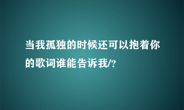 当我孤独的时候还可以抱着你的歌词谁能告诉我/？