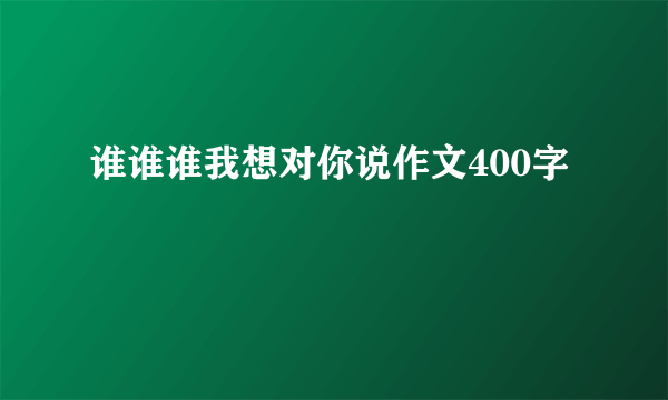 谁谁谁我想对你说作文400字