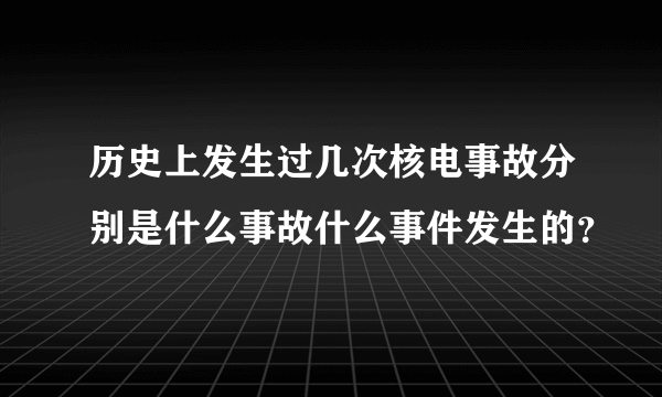 历史上发生过几次核电事故分别是什么事故什么事件发生的？