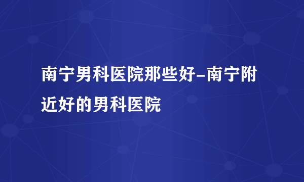 南宁男科医院那些好-南宁附近好的男科医院