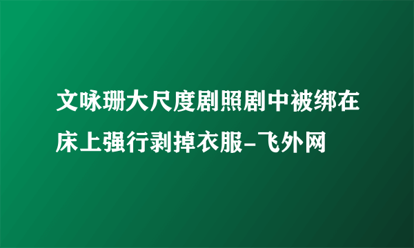 文咏珊大尺度剧照剧中被绑在床上强行剥掉衣服-飞外网