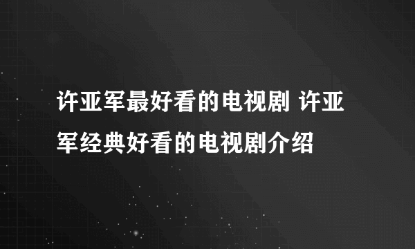 许亚军最好看的电视剧 许亚军经典好看的电视剧介绍