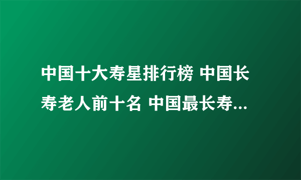 中国十大寿星排行榜 中国长寿老人前十名 中国最长寿的人是谁