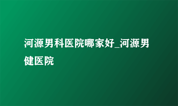 河源男科医院哪家好_河源男健医院