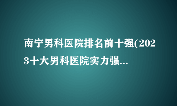 南宁男科医院排名前十强(2023十大男科医院实力强排行榜发布)