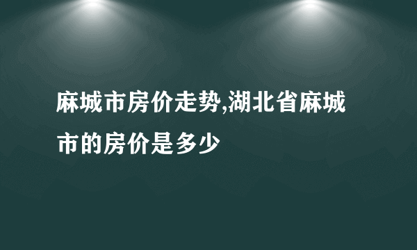 麻城市房价走势,湖北省麻城市的房价是多少