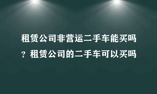 租赁公司非营运二手车能买吗？租赁公司的二手车可以买吗