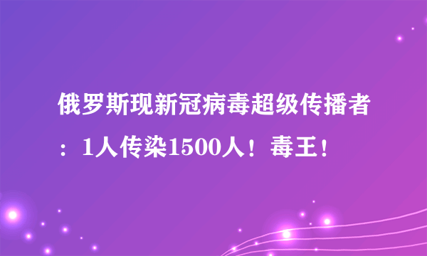 俄罗斯现新冠病毒超级传播者：1人传染1500人！毒王！