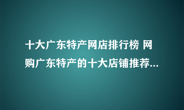 十大广东特产网店排行榜 网购广东特产的十大店铺推荐【好店榜】