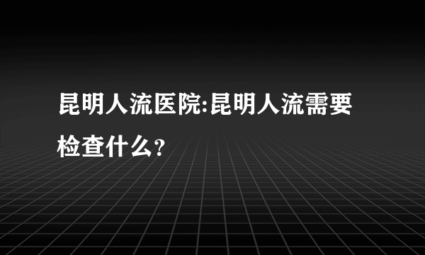 昆明人流医院:昆明人流需要检查什么？