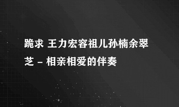 跪求 王力宏容祖儿孙楠余翠芝 - 相亲相爱的伴奏