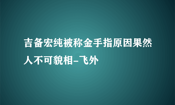 吉备宏纯被称金手指原因果然人不可貌相-飞外