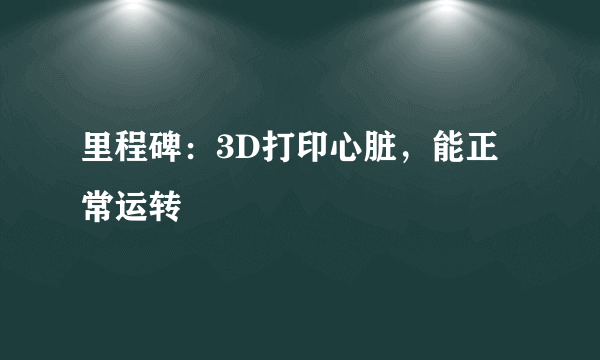 里程碑：3D打印心脏，能正常运转