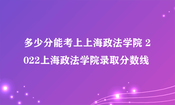 多少分能考上上海政法学院 2022上海政法学院录取分数线