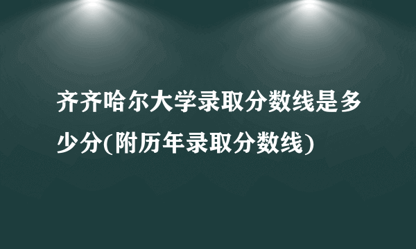 齐齐哈尔大学录取分数线是多少分(附历年录取分数线)