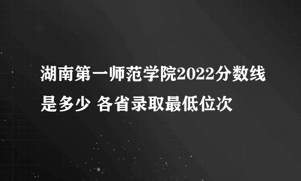 湖南第一师范学院2022分数线是多少 各省录取最低位次