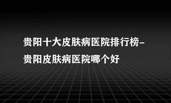 贵阳十大皮肤病医院排行榜-贵阳皮肤病医院哪个好